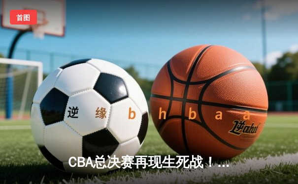 CBA总决赛再现生死战！辽宁男篮加时险胜广东 赵继伟关键三分锁定胜局