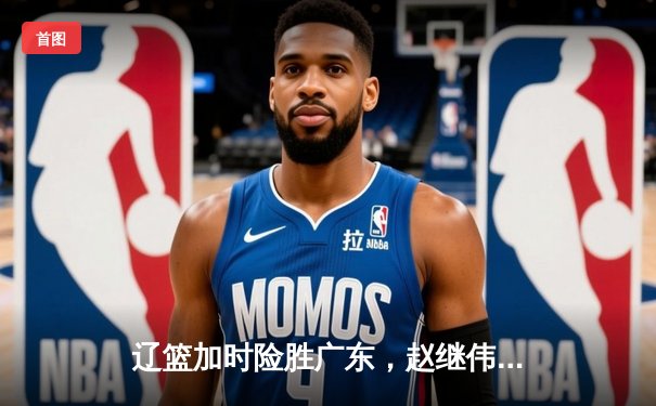 辽篮加时险胜广东，赵继伟30+10率队夺赛点